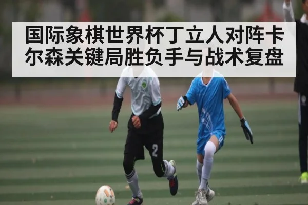 国际象棋世界杯丁立人对阵卡尔森关键局胜负手与战术复盘